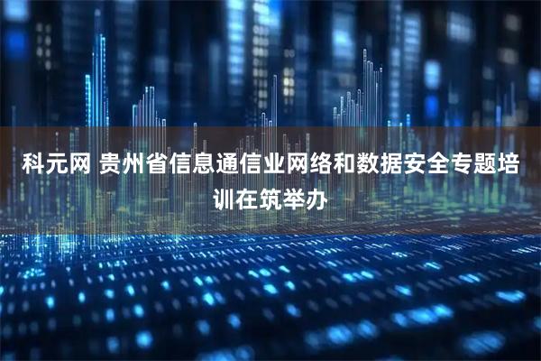 科元网 贵州省信息通信业网络和数据安全专题培训在筑举办